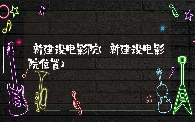 新建设电影院（新建设电影院位置）