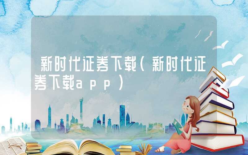 新时代证券下载（新时代证券下载app）