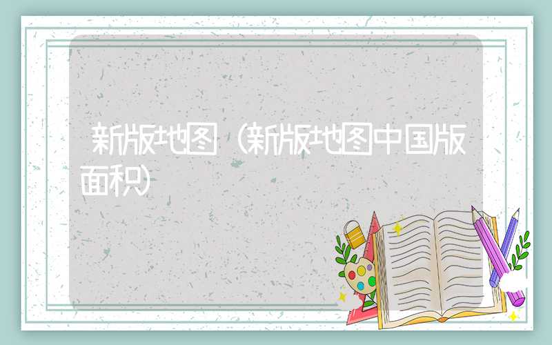 新版地图（新版地图中国版面积）