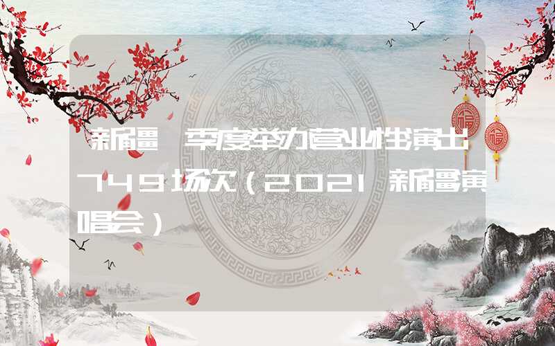 新疆一季度举办营业性演出749场次（2021新疆演唱会）