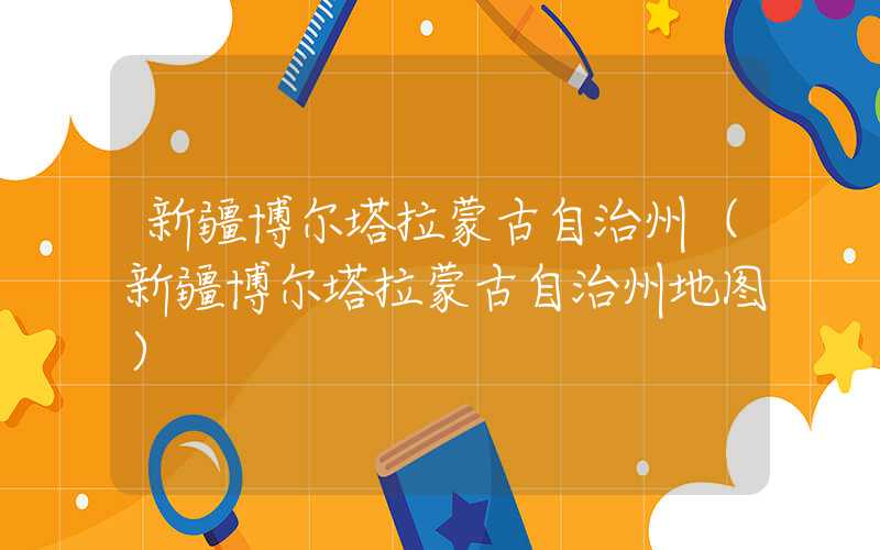 新疆博尔塔拉蒙古自治州（新疆博尔塔拉蒙古自治州地图）
