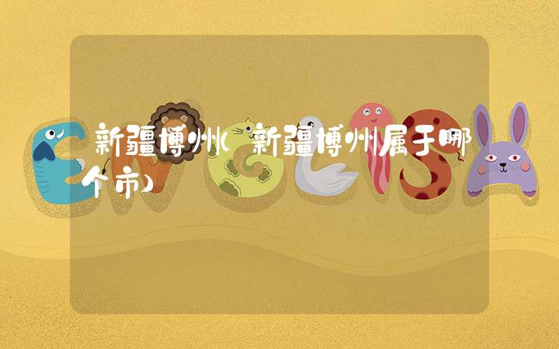 新疆博州（新疆博州属于哪个市）