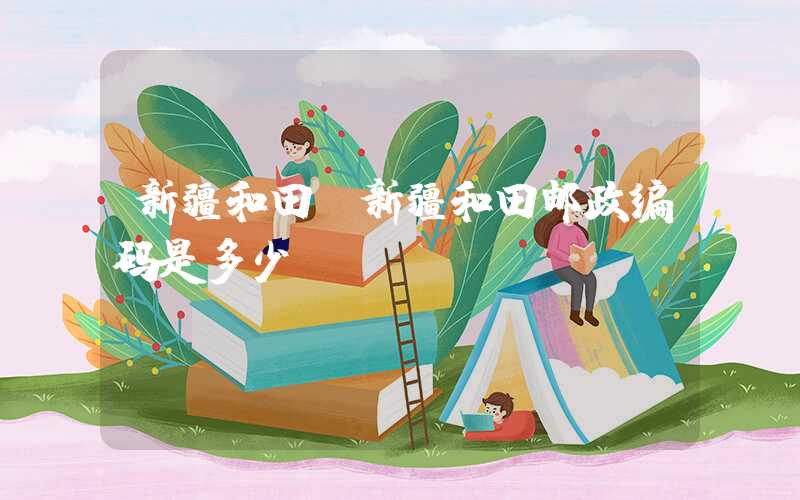 新疆和田（新疆和田邮政编码是多少）