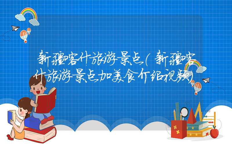 新疆喀什旅游景点（新疆喀什旅游景点加美食介绍视频）