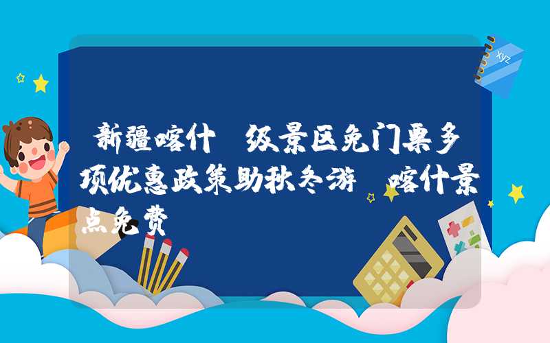 新疆喀什A级景区免门票多项优惠政策助秋冬游（喀什景点免费）