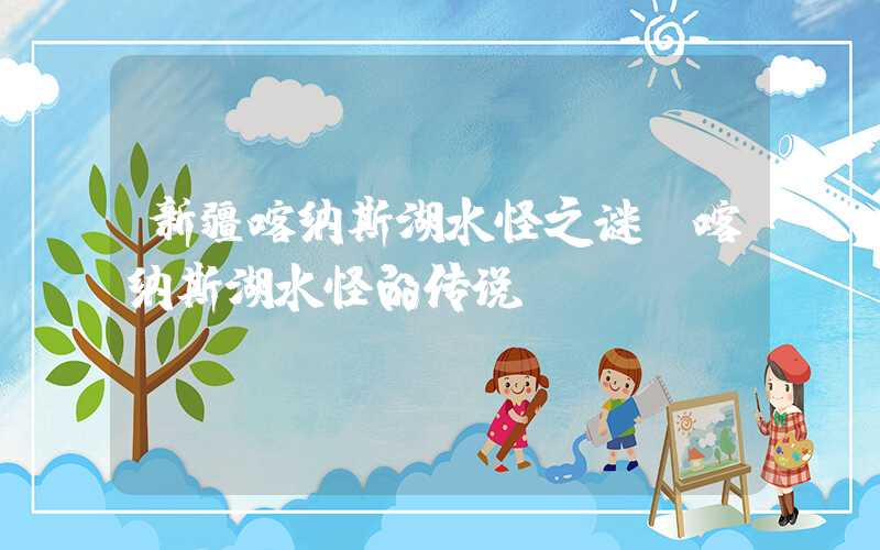 新疆喀纳斯湖水怪之谜（喀纳斯湖水怪的传说）