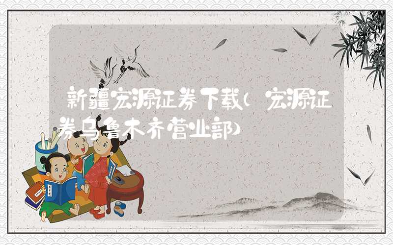 新疆宏源证券下载（宏源证券乌鲁木齐营业部）