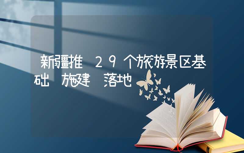 新疆推进29个旅游景区基础设施建设落地
