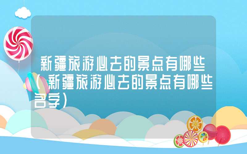 新疆旅游必去的景点有哪些（新疆旅游必去的景点有哪些名字）