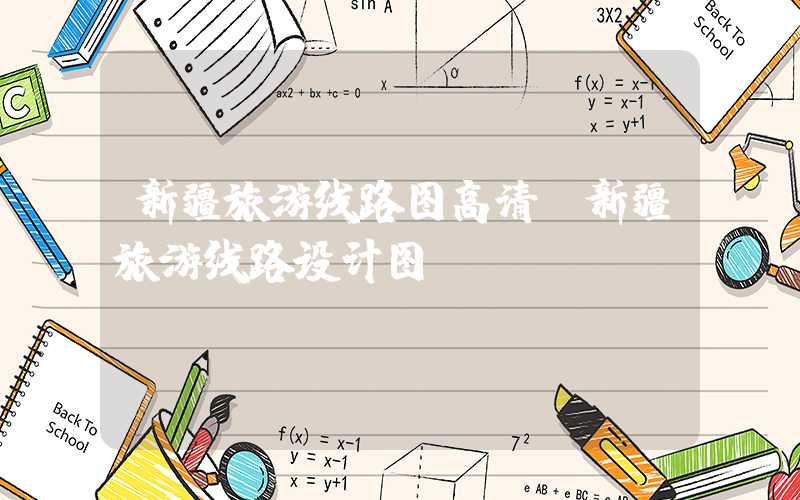 新疆旅游线路图高清(新疆旅游线路设计图)