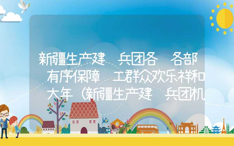 新疆生产建设兵团各级各部门有序保障职工群众欢乐祥和过大年（新疆生产建设兵团机关单位）