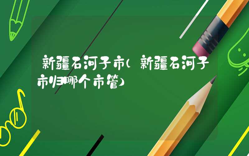 新疆石河子市（新疆石河子市归哪个市管）