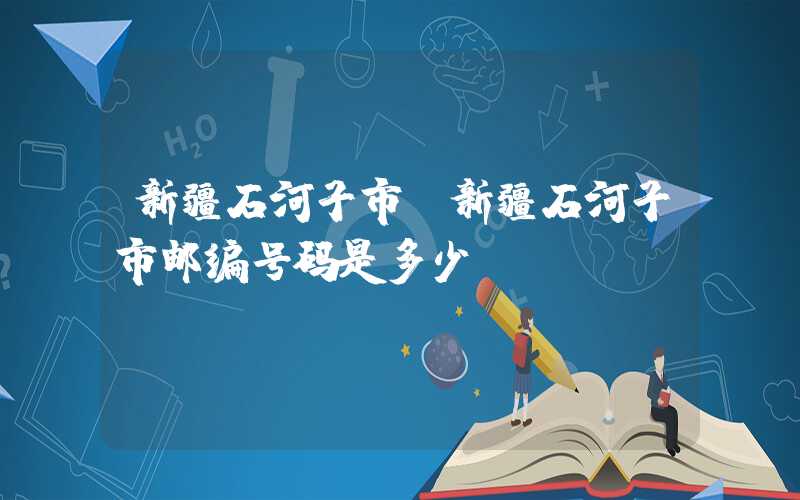 新疆石河子市（新疆石河子市邮编号码是多少）
