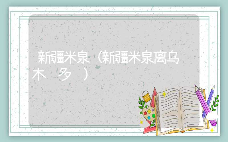 新疆米泉（新疆米泉离乌鲁木齐多远）