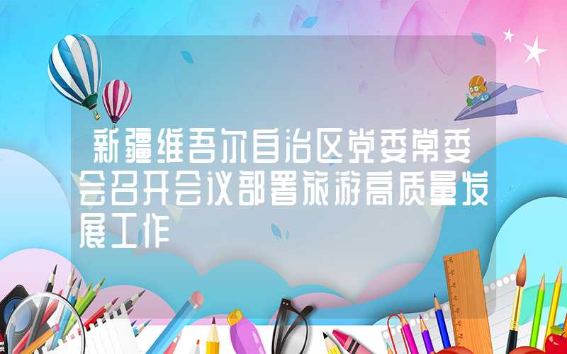 新疆维吾尔自治区党委常委会召开会议部署旅游高质量发展工作