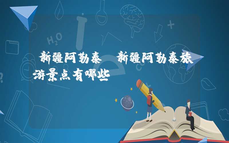 新疆阿勒泰（新疆阿勒泰旅游景点有哪些）
