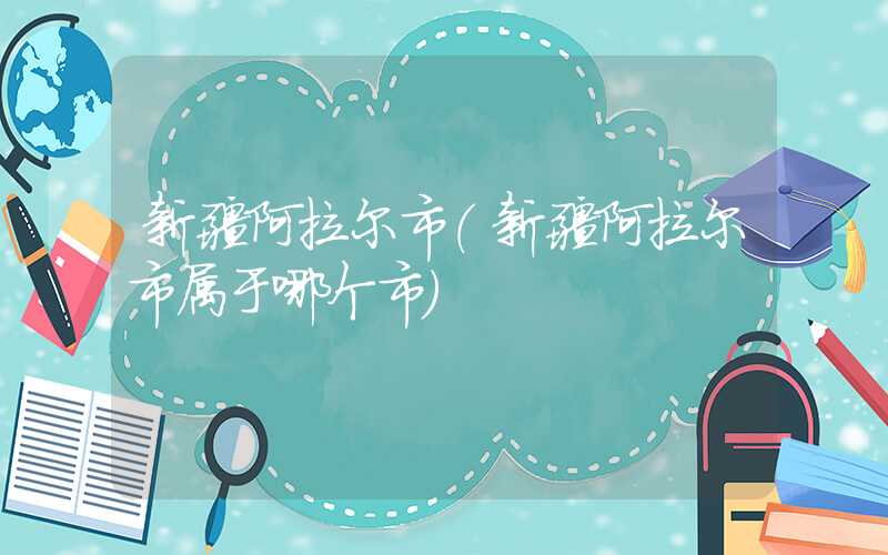 新疆阿拉尔市（新疆阿拉尔市属于哪个市）