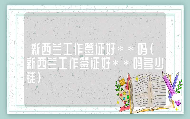新西兰工作签证好**吗（新西兰工作签证好**吗多少钱）