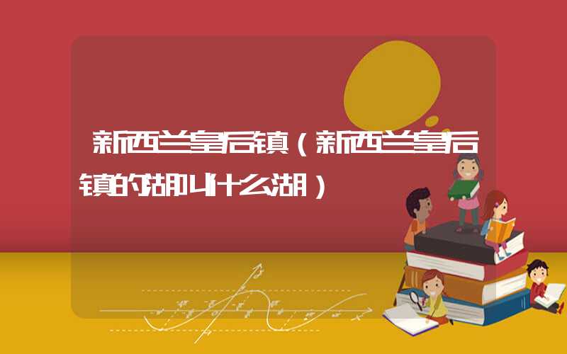 新西兰皇后镇（新西兰皇后镇的湖叫什么湖）
