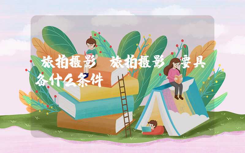 旅拍摄影（旅拍摄影师要具备什么条件）