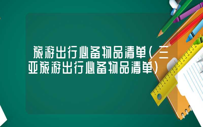 旅游出行必备物品清单(三亚旅游出行必备物品清单)