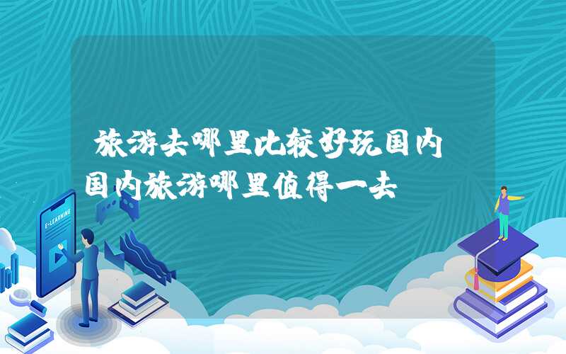 旅游去哪里比较好玩国内（国内旅游哪里值得一去）