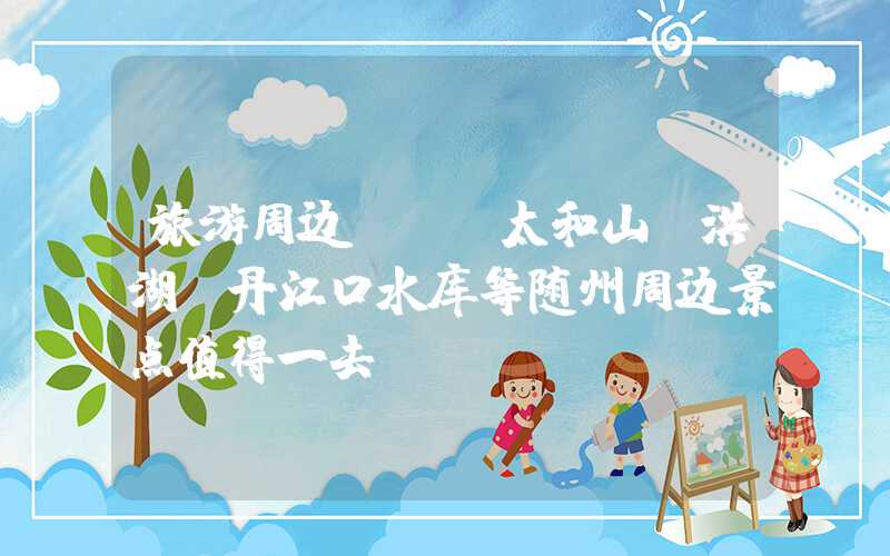 旅游周边 | 太和山、洪湖、丹江口水库等随州周边景点值得一去