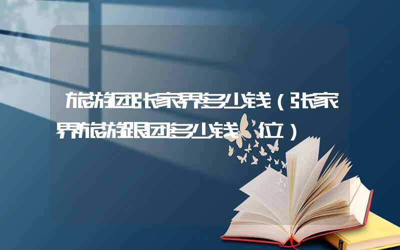 旅游团张家界多少钱（张家界旅游跟团多少钱一位）
