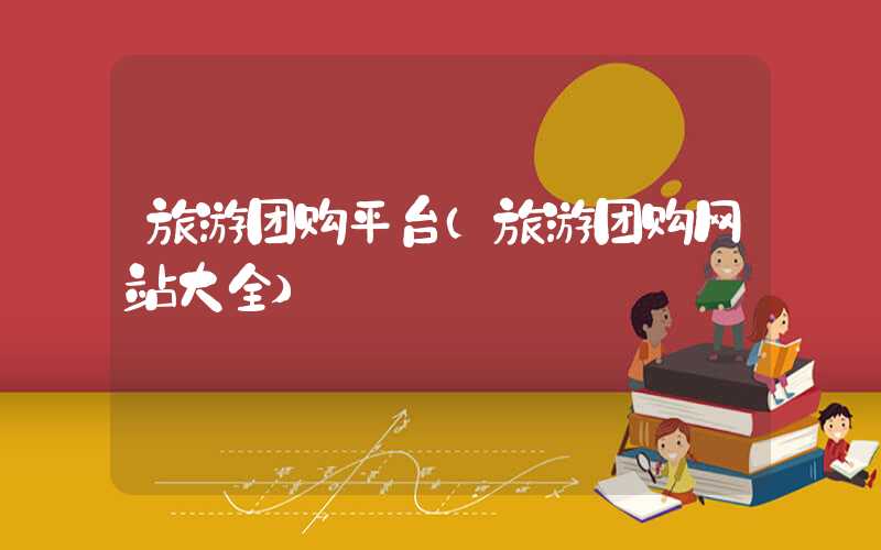 旅游团购平台（旅游团购网站大全）