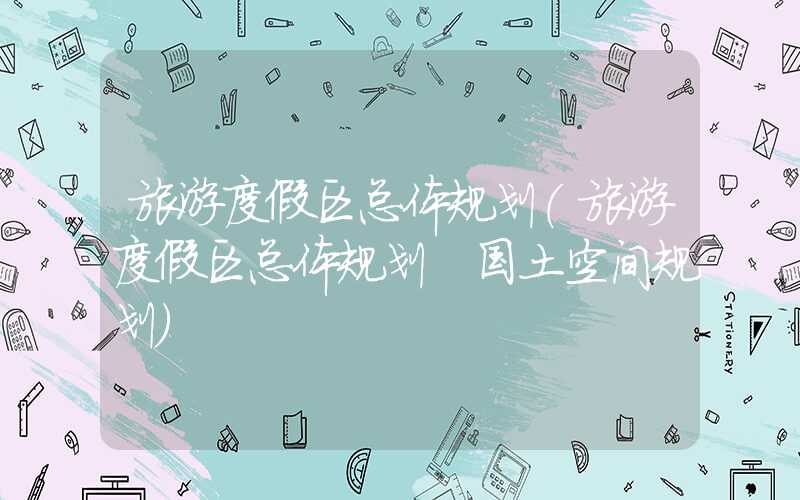 旅游度假区总体规划（旅游度假区总体规划 国土空间规划）