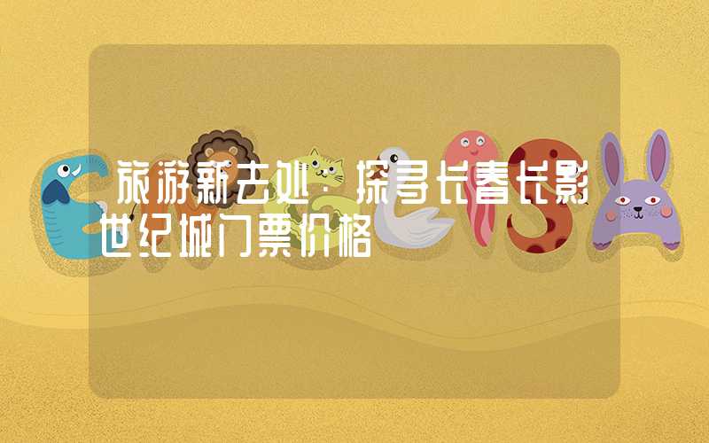 旅游新去处：探寻长春长影世纪城门票价格
