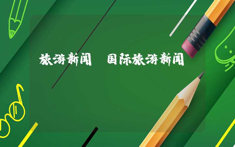 旅游新闻（国际旅游新闻）