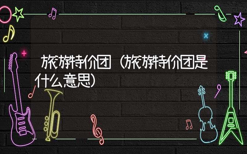 旅游特价团（旅游特价团是什么意思）