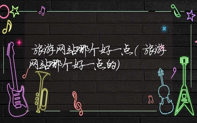 旅游网站哪个好一点（旅游网站哪个好一点的）