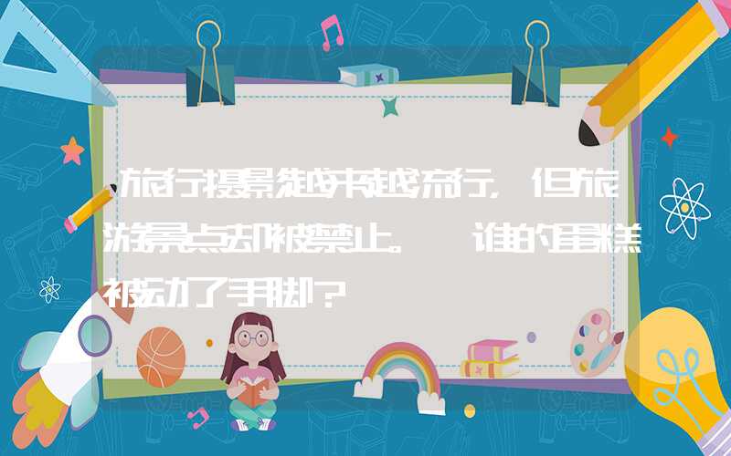 旅行摄影越来越流行，但旅游景点却被禁止。 谁的蛋糕被动了手脚？