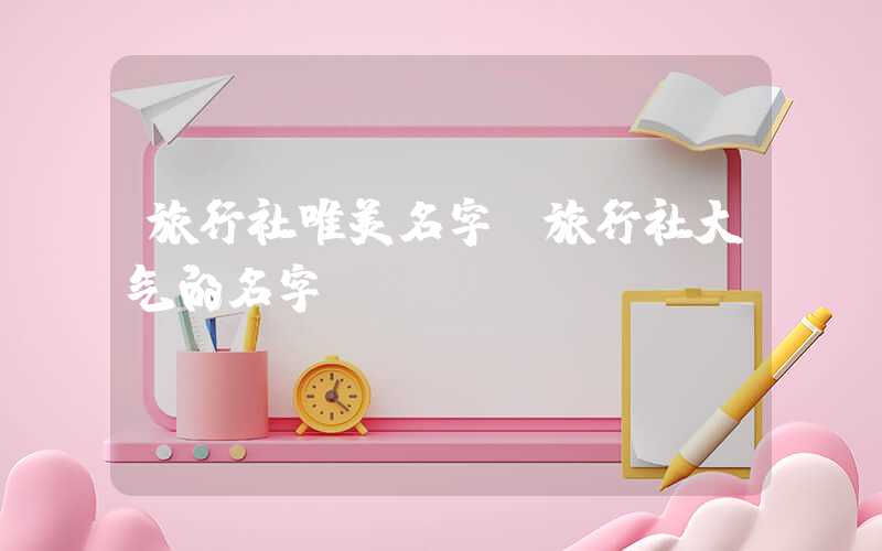 旅行社唯美名字（旅行社大气的名字）