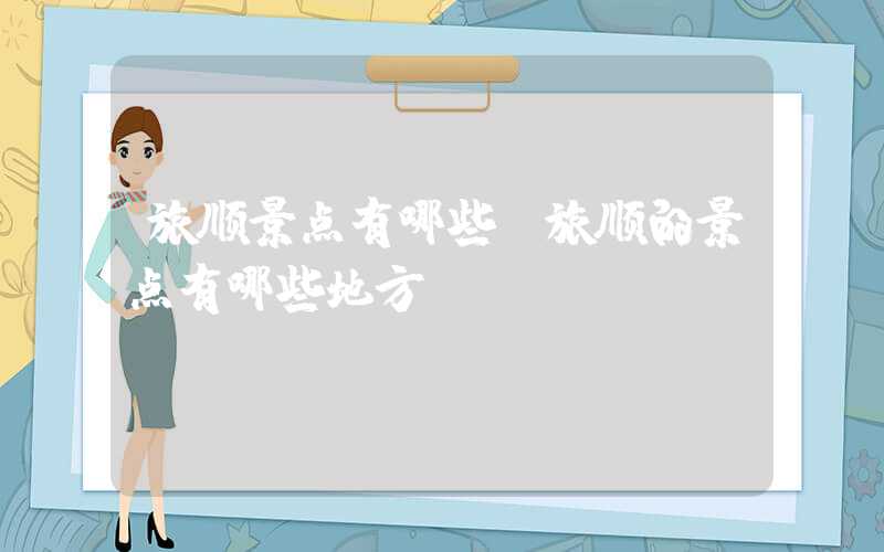 旅顺景点有哪些（旅顺的景点有哪些地方）