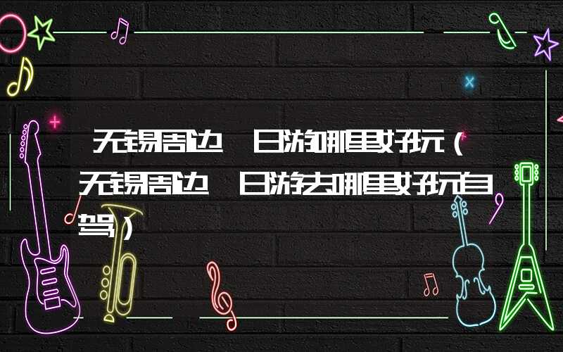 无锡周边一日游哪里好玩(无锡周边一日游去哪里好玩自驾)