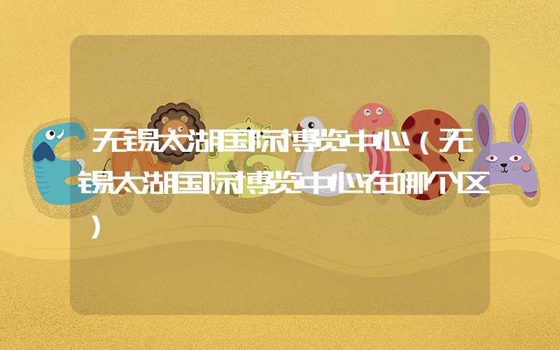 无锡太湖国际博览中心（无锡太湖国际博览中心在哪个区）