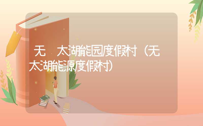 无锡太湖能园度假村（无锡太湖能源度假村）