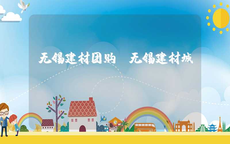 无锡建材团购（无锡建材城）