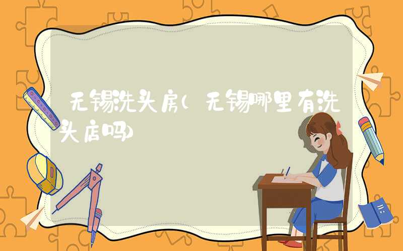 无锡洗头房（无锡哪里有洗头店吗）