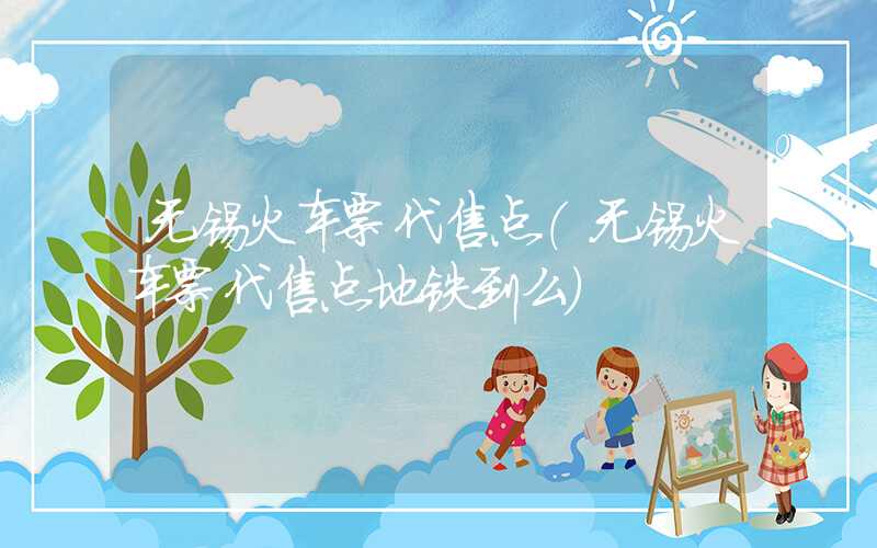 无锡火车票代售点（无锡火车票代售点地铁到么）