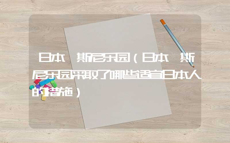日本迪斯尼乐园（日本迪斯尼乐园采取了哪些适宜日本人的措施）