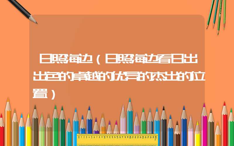 日照海边(日照海边看日出出色的卓越的优异的杰出的位置)