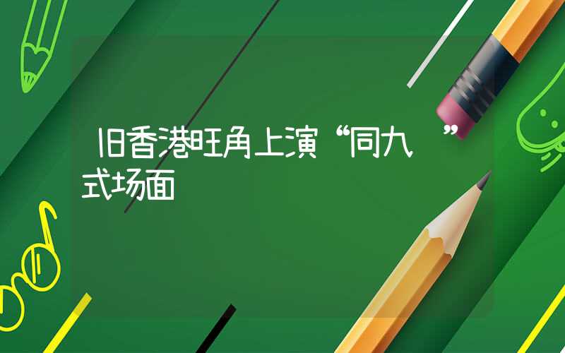 旧香港旺角上演“同九龙”式场面