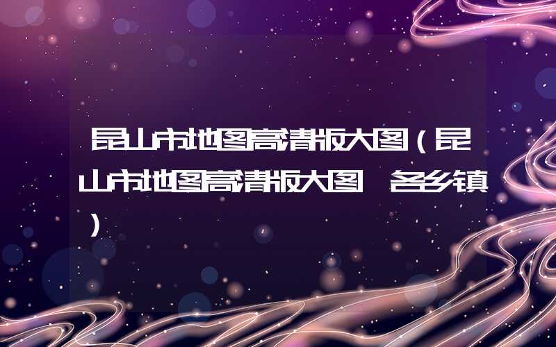昆山市地图高清版大图（昆山市地图高清版大图 各乡镇）