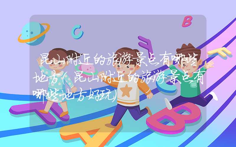 昆山附近的旅游景点有哪些地方（昆山附近的旅游景点有哪些地方好玩）