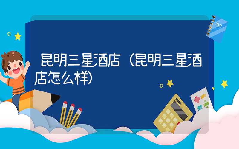 昆明三星酒店（昆明三星酒店怎么样）
