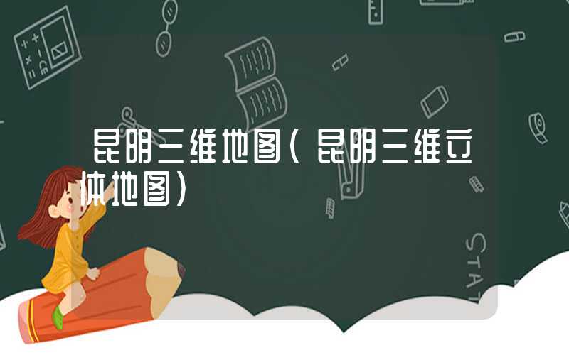 昆明三维地图(昆明三维立体地图)